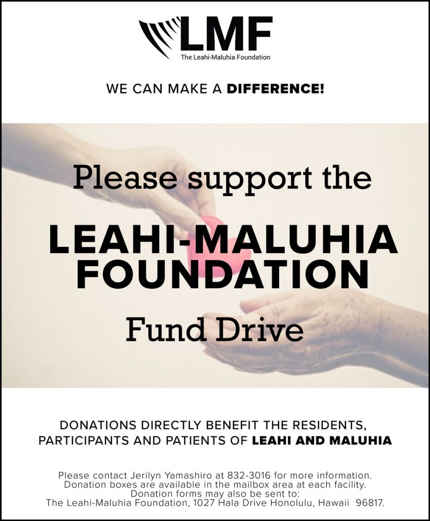 Please support the Leahi-Maluhia Foundation Fund Drive. Donations directly benefit the residents, participants and patients of Leahi and Maluhia. Please contact Jerilyn Yamashiro at 832-3016 for more information. Donation boxes are available in the mailbox area at each facility. Donation forms may also be sent to: The Leahi-Maluhia Foundation, 1027 Hala Drive Honolulu, HI 96817